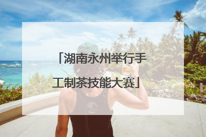 湖南永州举行手工制茶技能大赛