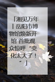 湘见万年丨岳阳市博物馆焕新开馆 首批观众惊呼“变化太大了！”
