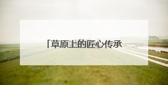 草原上的匠心传承：探访巴林民族手工坊的非遗新生之路