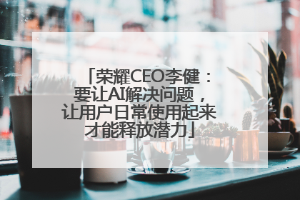 荣耀CEO李健：要让AI解决问题，让用户日常使用起来才能释放潜力