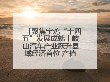 聚焦宝鸡“十四五”发展成就丨岐山汽车产业跃升县域经济首位 产值突破205亿 占规上工业75%