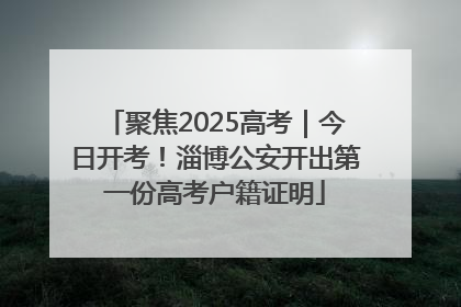 聚焦2025高考｜今日开考！淄博公安开出第一份高考户籍证明