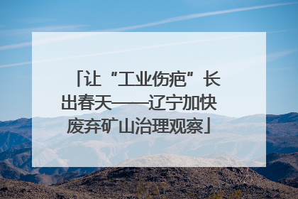 让“工业伤疤”长出春天——辽宁加快废弃矿山治理观察