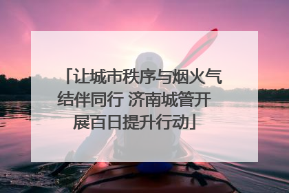 让城市秩序与烟火气结伴同行 济南城管开展百日提升行动