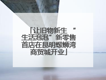 让旧物新生 “生活泡泡”新零售首店在昆明螺蛳湾商贸城开业