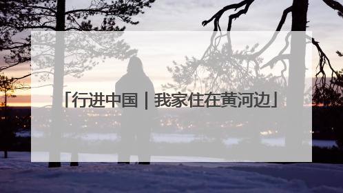 行进中国｜我家住在黄河边