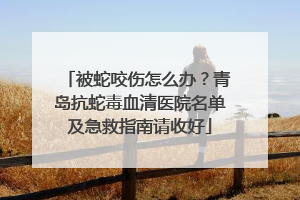 被蛇咬伤怎么办？青岛抗蛇毒血清医院名单及急救指南请收好