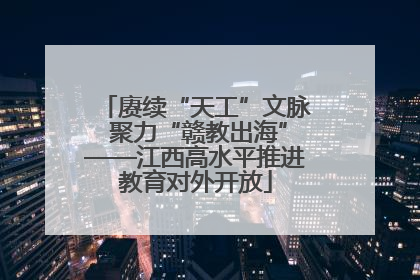 赓续“天工”文脉 聚力“赣教出海”——江西高水平推进教育对外开放