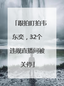 跟拍盯拍韦东奕，32个违规直播间被关停
