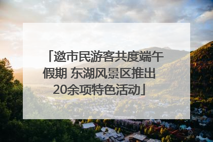 邀市民游客共度端午假期 东湖风景区推出20余项特色活动