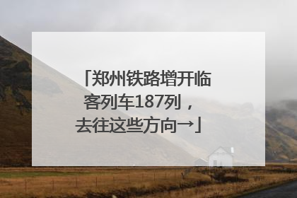 郑州铁路增开临客列车187列，去往这些方向→