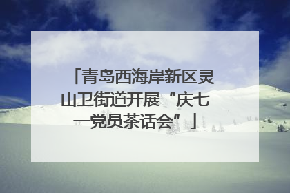 青岛西海岸新区灵山卫街道开展“庆七一党员茶话会”