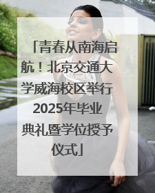 青春从南海启航！北京交通大学威海校区举行2025年毕业典礼暨学位授予仪式