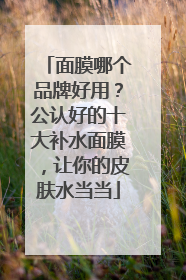 面膜哪个品牌好用？公认好的十大补水面膜，让你的皮肤水当当