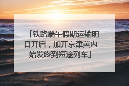 铁路端午假期运输明日开启，加开京津冀内始发终到短途列车