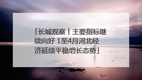 长城观察丨主要指标继续向好 1至4月河北经济延续平稳增长态势