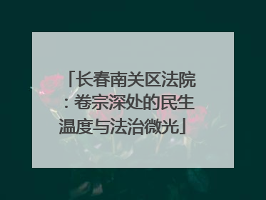长春南关区法院：卷宗深处的民生温度与法治微光