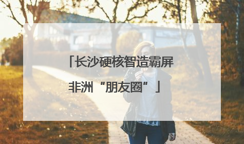 长沙硬核智造霸屏非洲“朋友圈”