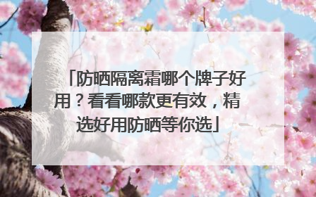 防晒隔离霜哪个牌子好用？看看哪款更有效，精选好用防晒等你选
