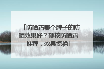防晒霜哪个牌子的防晒效果好？硬核防晒霜推荐，效果惊艳