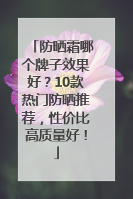 防晒霜哪个牌子效果好？10款热门防晒推荐，性价比高质量好！