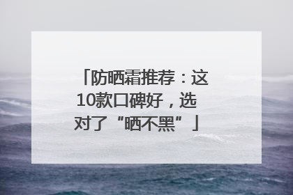 防晒霜推荐：这10款口碑好，选对了“晒不黑”