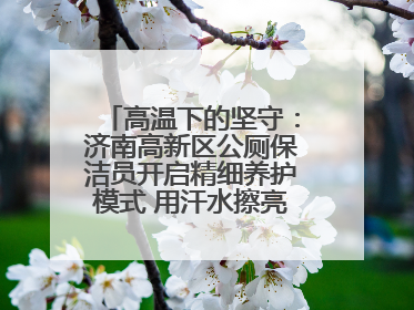 高温下的坚守：济南高新区公厕保洁员开启精细养护模式 用汗水擦亮城市文明窗口