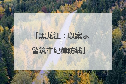 黑龙江：以案示警筑牢纪律防线
