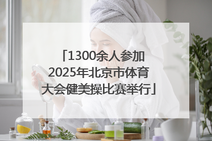 1300余人参加 2025年北京市体育大会健美操比赛举行