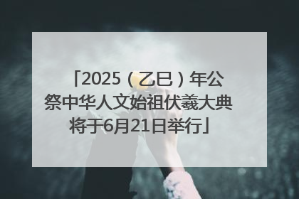 2025（乙巳）年公祭中华人文始祖伏羲大典将于6月21日举行