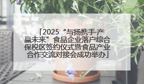 2025“与扬携手·产赢未来”食品企业落户综合保税区签约仪式暨食品产业合作交流对接会成功举办