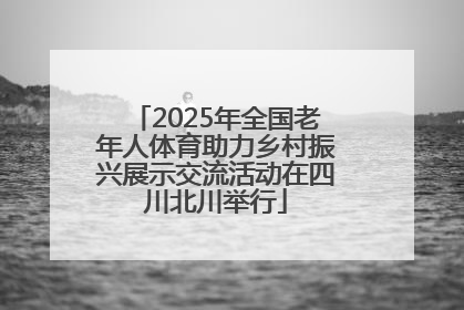 2025年全国老年人体育助力乡村振兴展示交流活动在四川北川举行