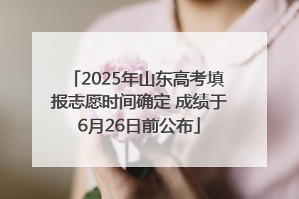 2025年山东高考填报志愿时间确定 成绩于6月26日前公布