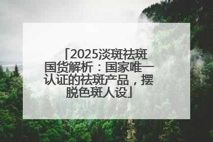 2025淡斑祛斑国货解析：国家唯一认证的祛斑产品，摆脱色斑人设