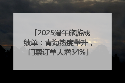 2025端午旅游成绩单：青海热度攀升，门票订单大增34%