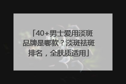 40+男士爱用淡斑品牌是哪款？淡斑祛斑排名，全肤质适用