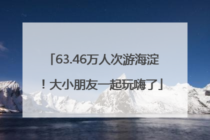 63.46万人次游海淀！大小朋友一起玩嗨了