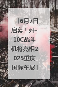 6月7日启幕！歼-10C战斗机将亮相2025重庆国际车展